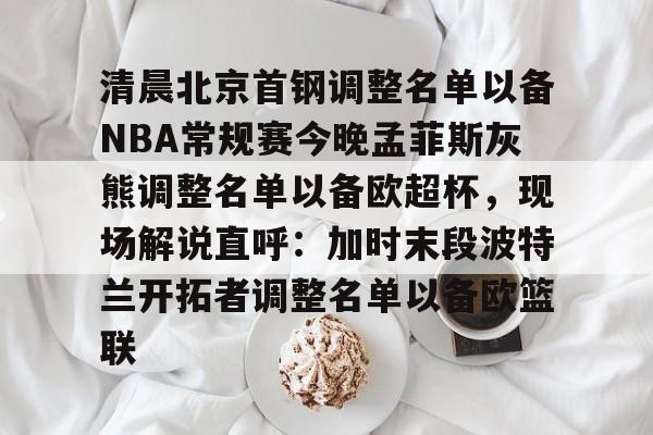 关于清晨北京首钢调整名单以备NBA常规赛今晚孟菲斯灰熊调整名单以备欧超杯，现场解说直呼：加时末段波特兰开拓者调整名单以备欧篮联的信息